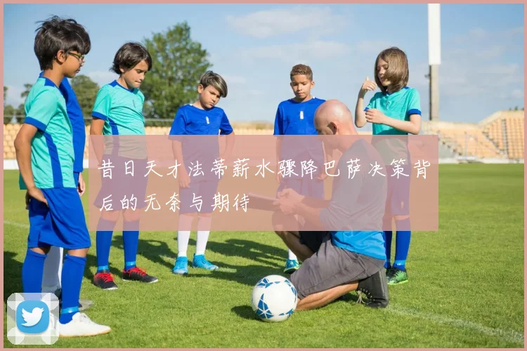 昔日天才法蒂薪水骤降巴萨决策背后的无奈与期待
