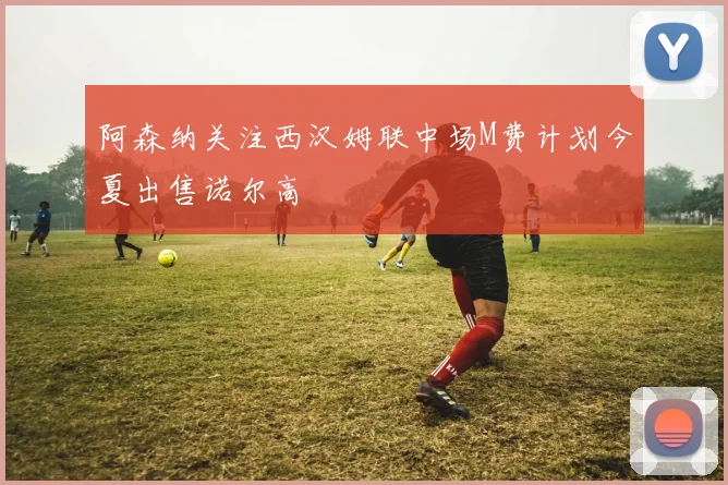 阿森纳关注西汉姆联中场M费计划今夏出售诺尔高