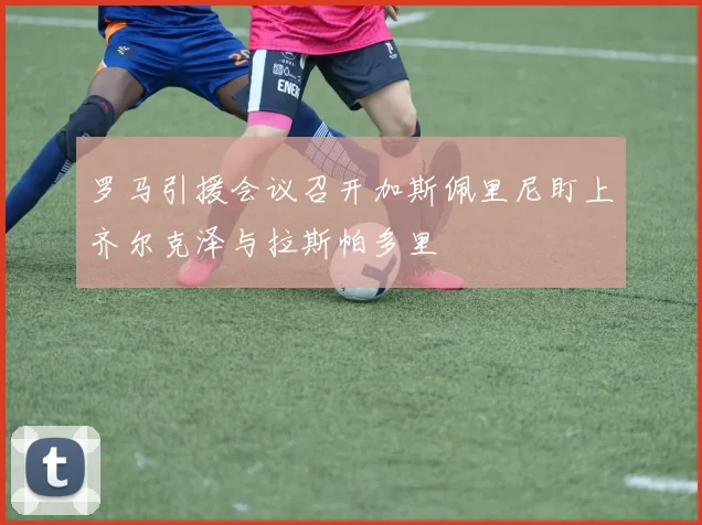 罗马引援会议召开加斯佩里尼盯上齐尔克泽与拉斯帕多里
