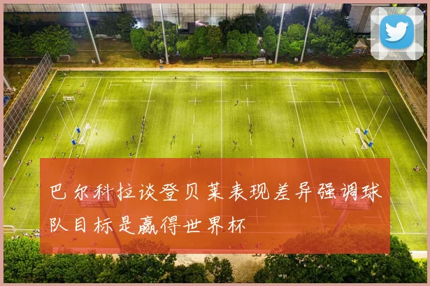 巴尔科拉谈登贝莱表现差异强调球队目标是赢得世界杯