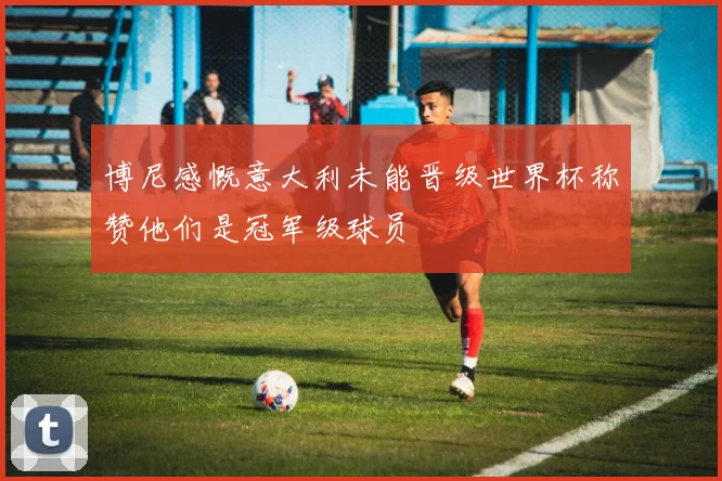 博尼感慨意大利未能晋级世界杯称赞他们是冠军级球员