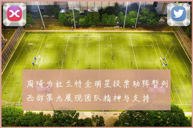 周琦为杜兰特全明星投票助阵暂列西部第九展现团队精神与支持