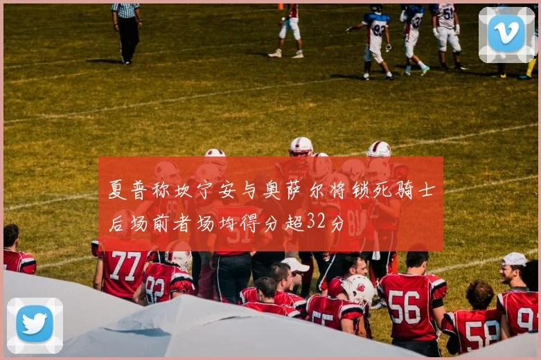 夏普称坎宁安与奥萨尔将锁死骑士后场前者场均得分超32分