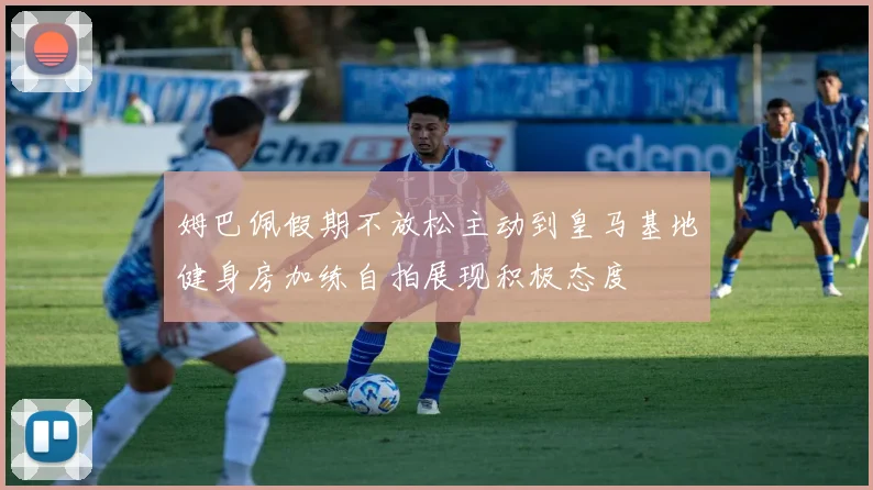 姆巴佩假期不放松主动到皇马基地健身房加练自拍展现积极态度