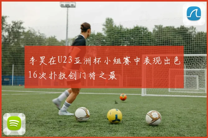李昊在U23亚洲杯小组赛中表现出色16次扑救创门将之最