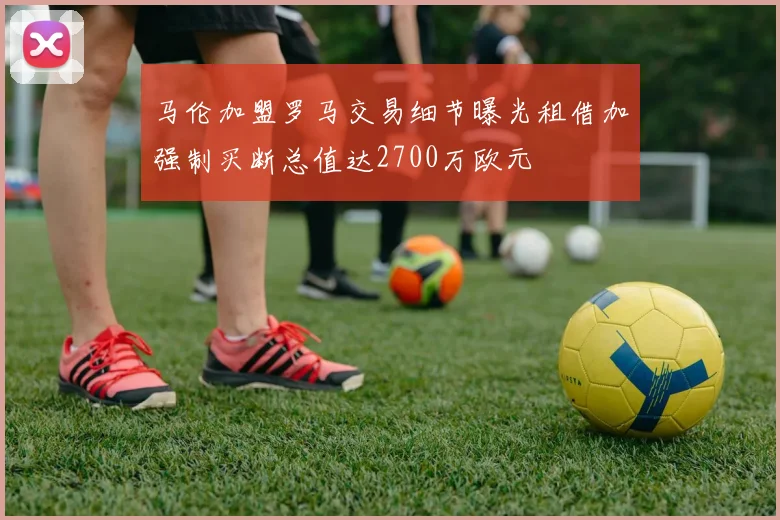 马伦加盟罗马交易细节曝光租借加强制买断总值达2700万欧元