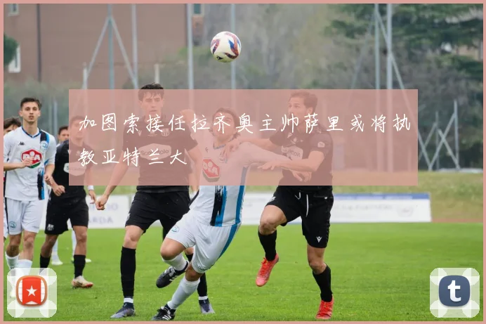 加图索接任拉齐奥主帅萨里或将执教亚特兰大