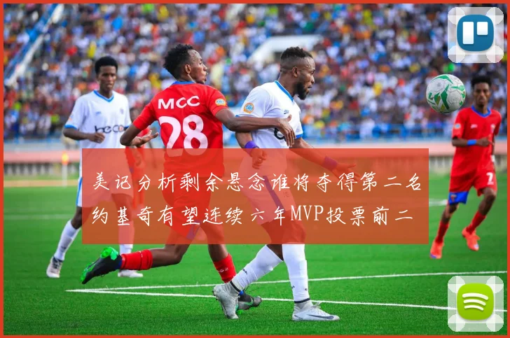 美记分析剩余悬念谁将夺得第二名约基奇有望连续六年MVP投票前二
