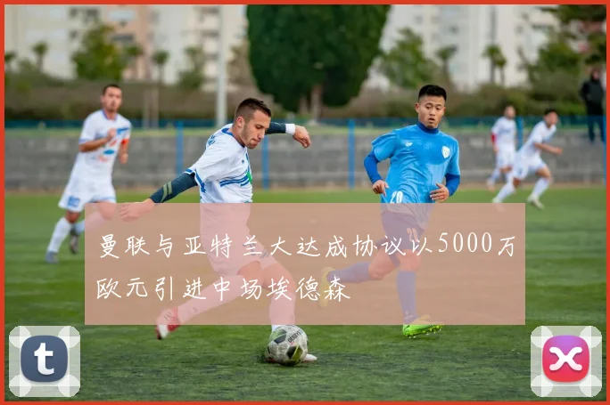 曼联与亚特兰大达成协议以5000万欧元引进中场埃德森