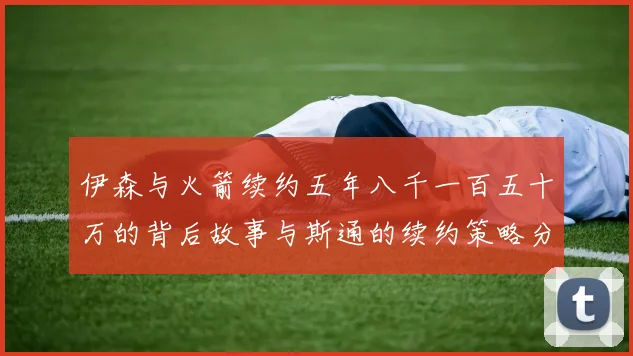 伊森与火箭续约五年八千一百五十万的背后故事与斯通的续约策略分析