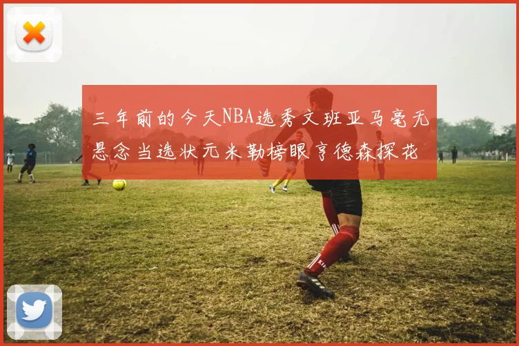 三年前的今天NBA选秀文班亚马毫无悬念当选状元米勒榜眼亨德森探花成就传奇时刻