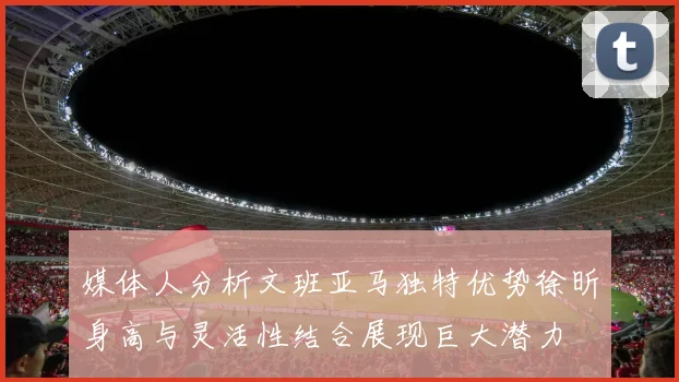 媒体人分析文班亚马独特优势徐昕身高与灵活性结合展现巨大潜力