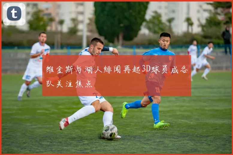 维金斯与湖人绯闻再起3D球员成各队关注焦点