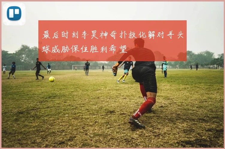 最后时刻李昊神奇扑救化解对手头球威胁保住胜利希望
