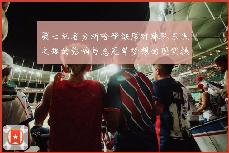 骑士记者分析哈登缺席对球队东决之路的影响与总冠军梦想的现实挑战