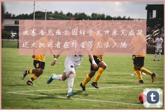坎塞洛见面会因转会文件未完成延迟大批记者在外苦等无法入场