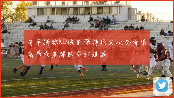 考辛斯称KD依旧保持顶尖状态价值高昂众多球队争相追逐