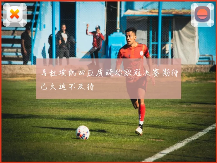 马杜埃凯回应质疑称欧冠决赛期待已久迫不及待