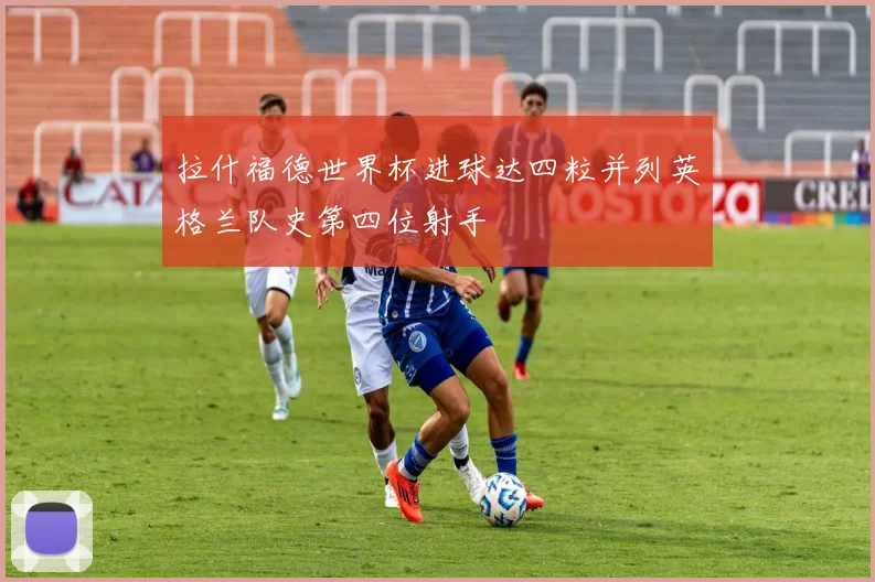 拉什福德世界杯进球达四粒并列英格兰队史第四位射手