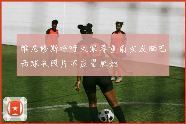 维尼修斯呼吁大家尊重前女友晒巴西球衣照片不应冒犯她